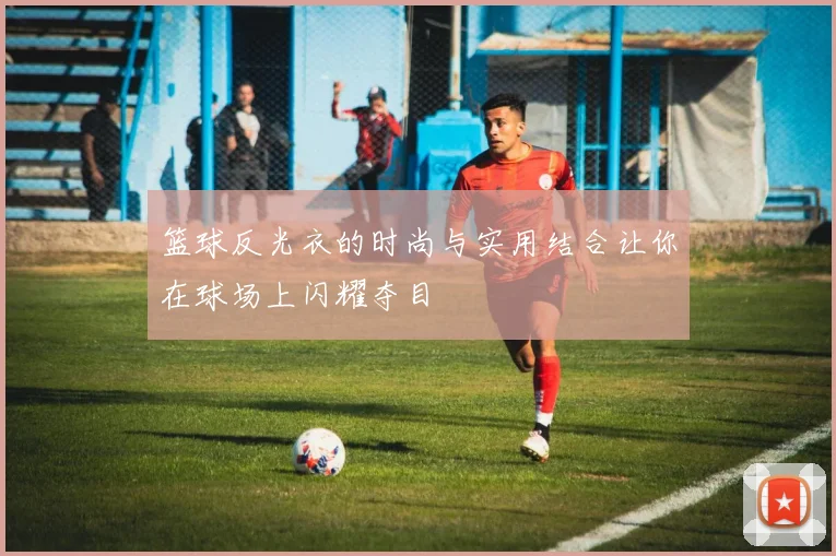 篮球反光衣的时尚与实用结合让你在球场上闪耀夺目