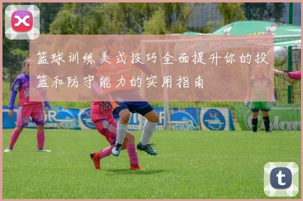 篮球训练美式技巧全面提升你的投篮和防守能力的实用指南