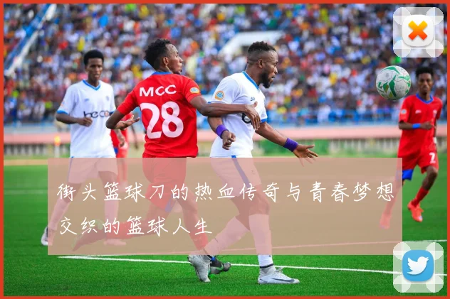 街头篮球刀的热血传奇与青春梦想交织的篮球人生
