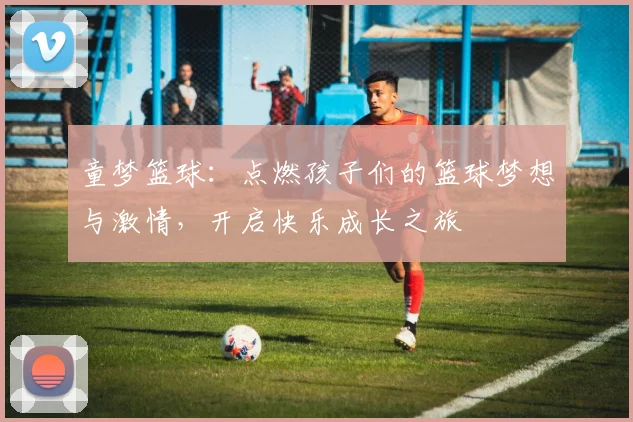 童梦篮球：点燃孩子们的篮球梦想与激情，开启快乐成长之旅