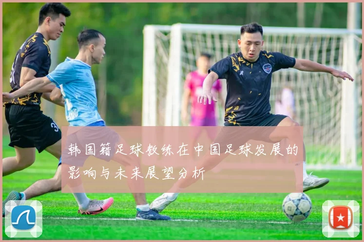 韩国籍足球教练在中国足球发展的影响与未来展望分析