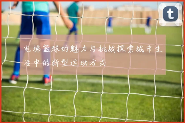 电梯篮球的魅力与挑战探索城市生活中的新型运动方式