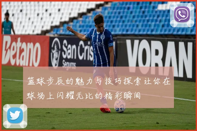 篮球步辰的魅力与技巧探索让你在球场上闪耀无比的精彩瞬间