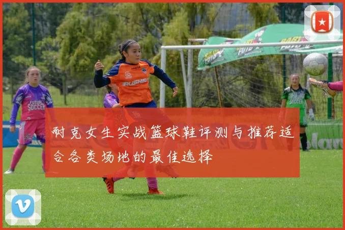 耐克女生实战篮球鞋评测与推荐适合各类场地的最佳选择