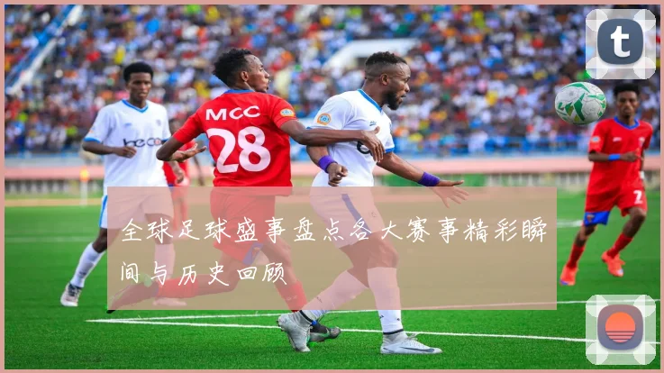 全球足球盛事盘点各大赛事精彩瞬间与历史回顾