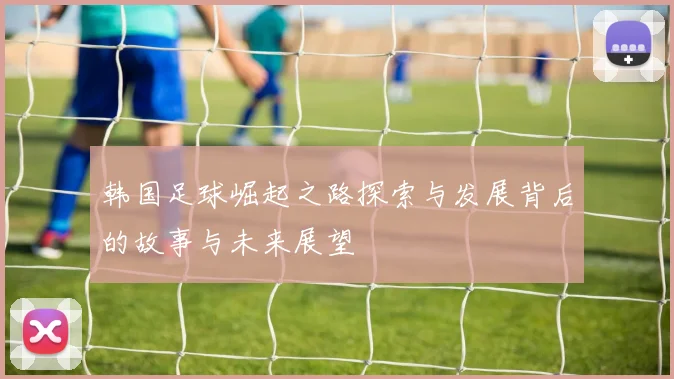 韩国足球崛起之路探索与发展背后的故事与未来展望