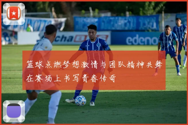 篮球点燃梦想激情与团队精神共舞在赛场上书写青春传奇